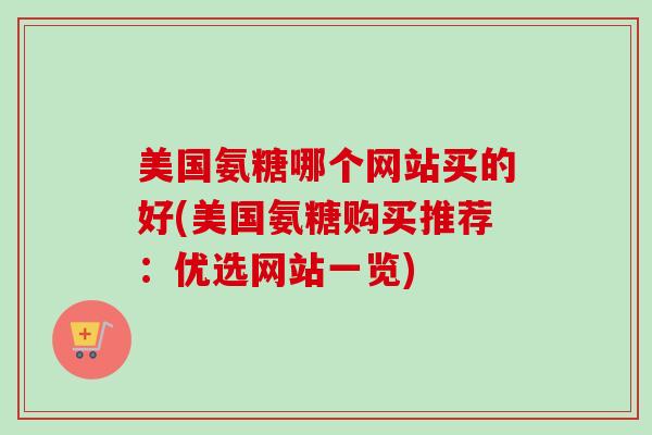 美国氨糖哪个网站买的好(美国氨糖购买推荐：优选网站一览)