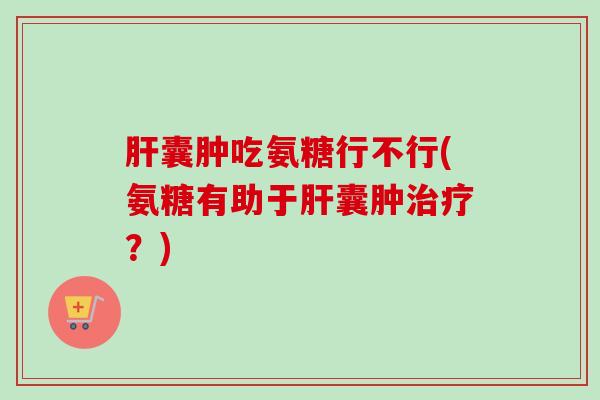 肝囊肿吃氨糖行不行(氨糖有助于肝囊肿治疗？)