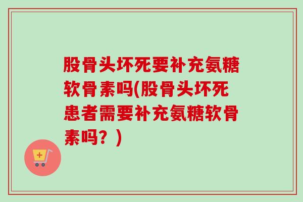 股骨头坏死要补充氨糖软骨素吗(股骨头坏死患者需要补充氨糖软骨素吗？)