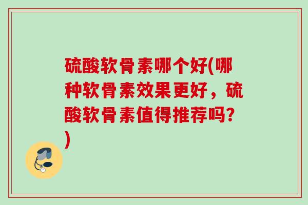 硫酸软骨素哪个好(哪种软骨素效果更好，硫酸软骨素值得推荐吗？)