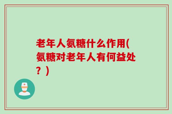 老年人氨糖什么作用(氨糖对老年人有何益处？)