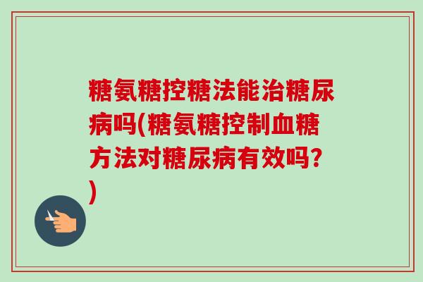 糖氨糖控糖法能治糖尿病吗(糖氨糖控制血糖方法对糖尿病有效吗？)