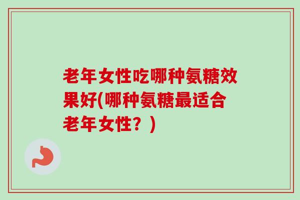 老年女性吃哪种氨糖效果好(哪种氨糖最适合老年女性？)