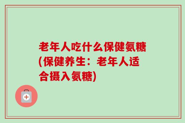 老年人吃什么保健氨糖(保健养生：老年人适合摄入氨糖)