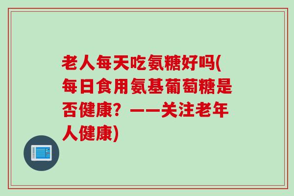 老人每天吃氨糖好吗(每日食用氨基葡萄糖是否健康？——关注老年人健康)