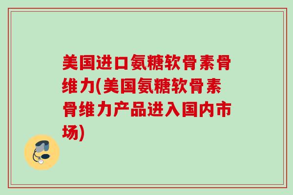 美国进口氨糖软骨素骨维力(美国氨糖软骨素骨维力产品进入国内市场)