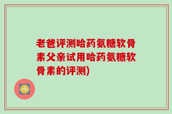 老爸评测哈药氨糖软骨素父亲试用哈药氨糖软骨素的评测)