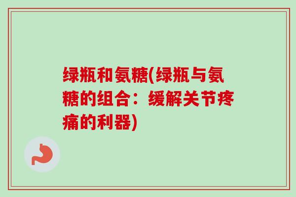 绿瓶和氨糖(绿瓶与氨糖的组合：缓解关节疼痛的利器)