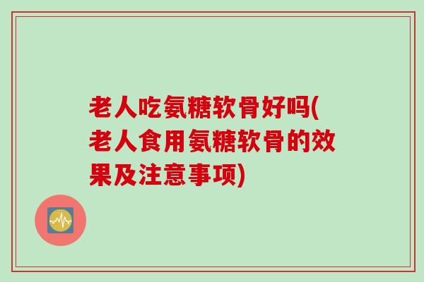 老人吃氨糖软骨好吗(老人食用氨糖软骨的效果及注意事项)
