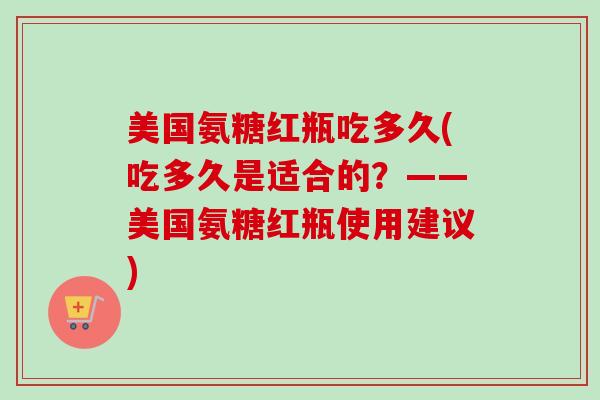 美国氨糖红瓶吃多久(吃多久是适合的？——美国氨糖红瓶使用建议)