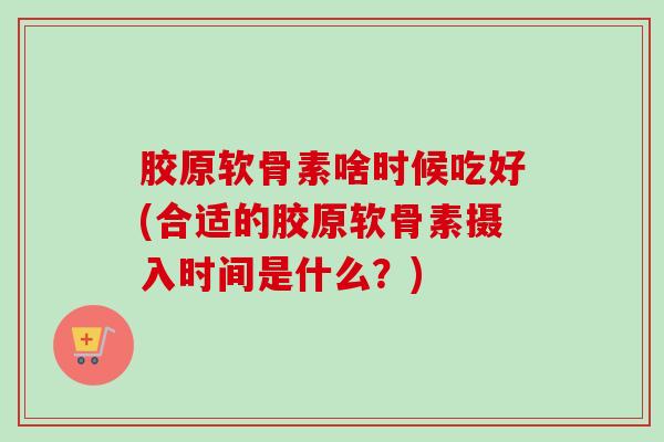 胶原软骨素啥时候吃好(合适的胶原软骨素摄入时间是什么?) 胶原软骨素啥时候吃好(合适的胶原软骨素摄入时间是什么?)