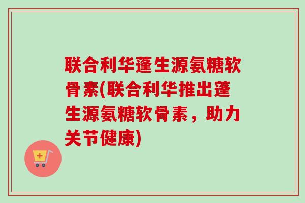 联合利华蓬生源氨糖软骨素(联合利华推出蓬生源氨糖软骨素，助力关节健康)