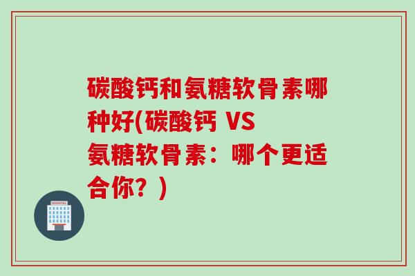 碳酸钙和氨糖软骨素哪种好(碳酸钙 VS 氨糖软骨素：哪个更适合你？)