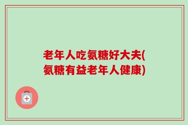 老年人吃氨糖好大夫(氨糖有益老年人健康) 老年人吃氨糖好大夫(氨糖有益老年人健康)