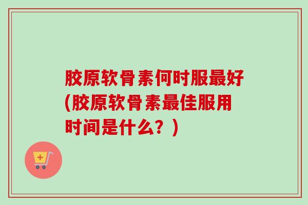 胶原软骨素何时服最好(胶原软骨素最佳服用时间是什么？)