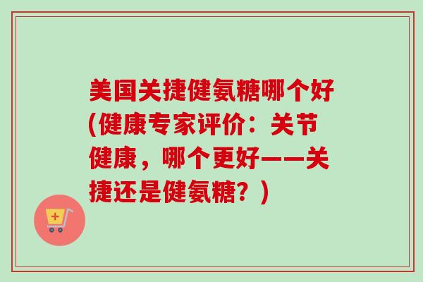美国关捷健氨糖哪个好(健康专家评价：关节健康，哪个更好——关捷还是健氨糖？)