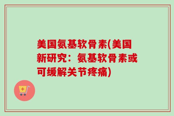 美国氨基软骨素(美国新研究：氨基软骨素或可缓解关节)