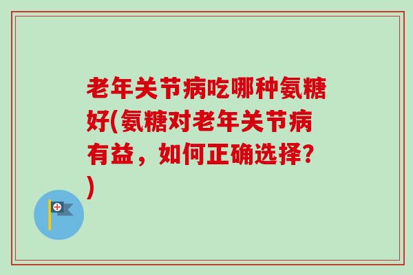 老年关节病吃哪种氨糖好(氨糖对老年关节病有益，如何正确选择？)