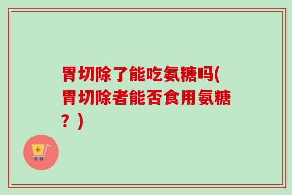 胃切除了能吃氨糖吗(胃切除者能否食用氨糖？)