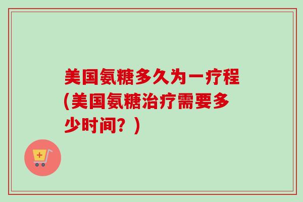 美国氨糖多久为一疗程(美国氨糖治疗需要多少时间？)