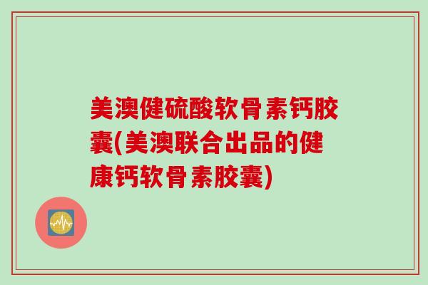 美澳健硫酸软骨素钙胶囊(美澳联合出品的健康钙软骨素胶囊)