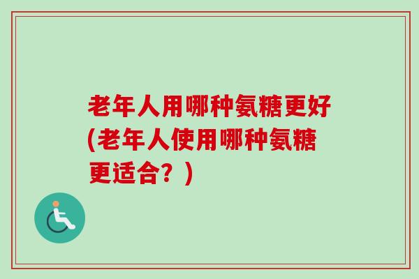 老年人用哪种氨糖更好(老年人使用哪种氨糖更适合？)