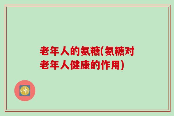 老年人的氨糖(氨糖对老年人健康的作用)