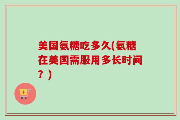 美国氨糖吃多久(氨糖在美国需服用多长时间？)