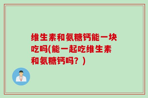 维生素和氨糖钙能一块吃吗(能一起吃维生素和氨糖钙吗？)