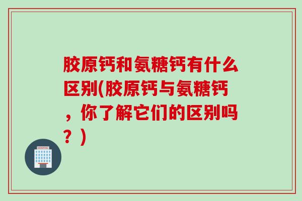 胶原钙和氨糖钙有什么区别(胶原钙与氨糖钙，你了解它们的区别吗？)