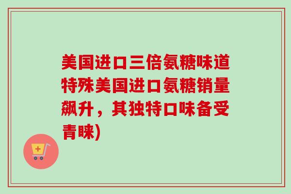 美国进口三倍氨糖味道特殊美国进口氨糖销量飙升，其独特口味备受青睐)