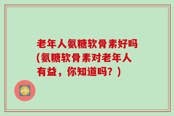 老年人氨糖软骨素好吗(氨糖软骨素对老年人有益，你知道吗？)