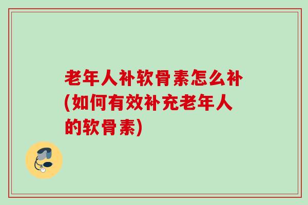老年人补软骨素怎么补(如何有效补充老年人的软骨素)