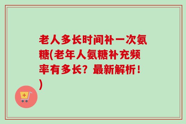 老人多长时间补一次氨糖(老年人氨糖补充频率有多长？最新解析！)