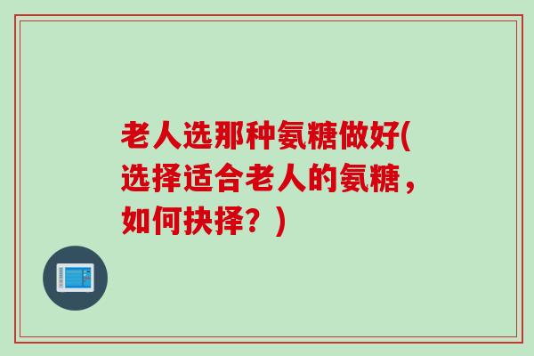 老人选那种氨糖做好(选择适合老人的氨糖，如何抉择？)