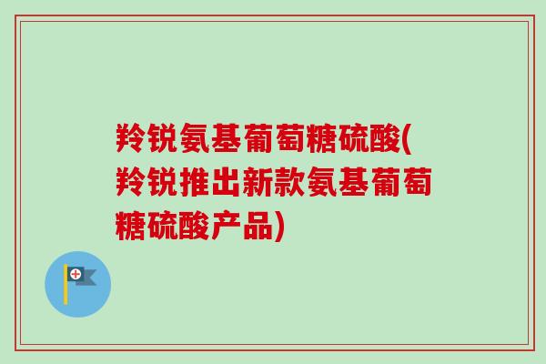 羚锐氨基葡萄糖硫酸(羚锐推出新款氨基葡萄糖硫酸产品)