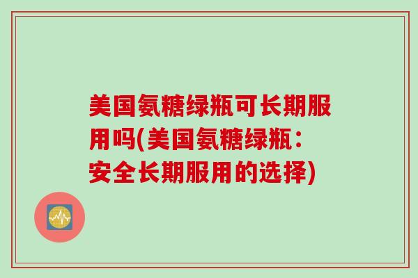 美国氨糖绿瓶可长期服用吗(美国氨糖绿瓶：安全长期服用的选择)