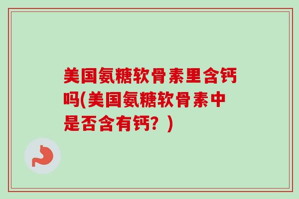 美国氨糖软骨素里含钙吗(美国氨糖软骨素中是否含有钙？)