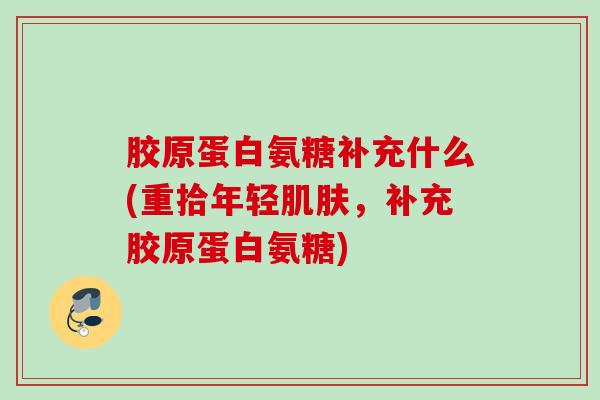 胶原蛋白氨糖补充什么(重拾年轻肌肤，补充胶原蛋白氨糖)