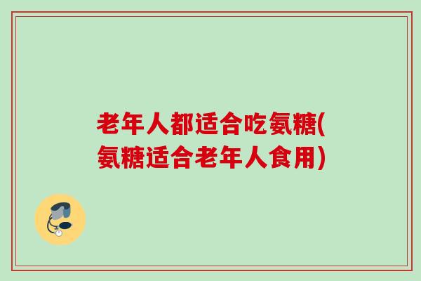 老年人都适合吃氨糖(氨糖适合老年人食用)