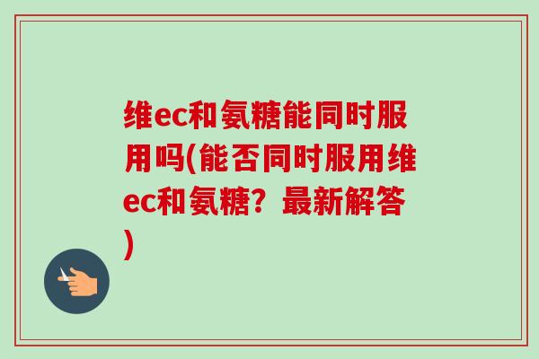 维ec和氨糖能同时服用吗(能否同时服用维ec和氨糖?新解答) 维ec和氨糖能同时服用吗(能否同时服用维ec和氨糖?新解答)