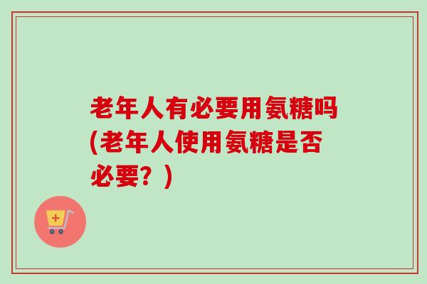 老年人有必要用氨糖吗(老年人使用氨糖是否必要？)