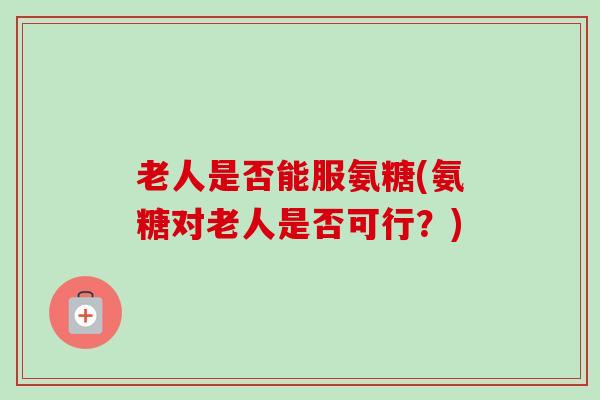 老人是否能服氨糖(氨糖对老人是否可行？)