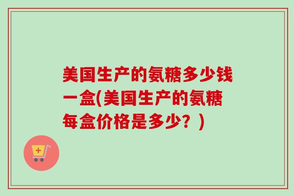 美国生产的氨糖多少钱一盒(美国生产的氨糖每盒价格是多少？)