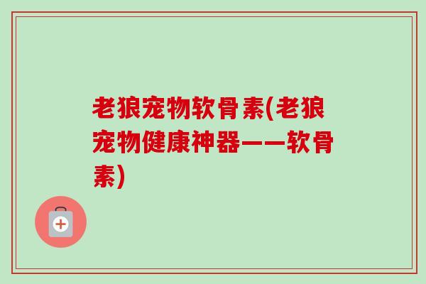 老狼宠物软骨素(老狼宠物健康神器——软骨素)
