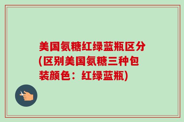 美国氨糖红绿蓝瓶区分(区别美国氨糖三种包装颜色：红绿蓝瓶)