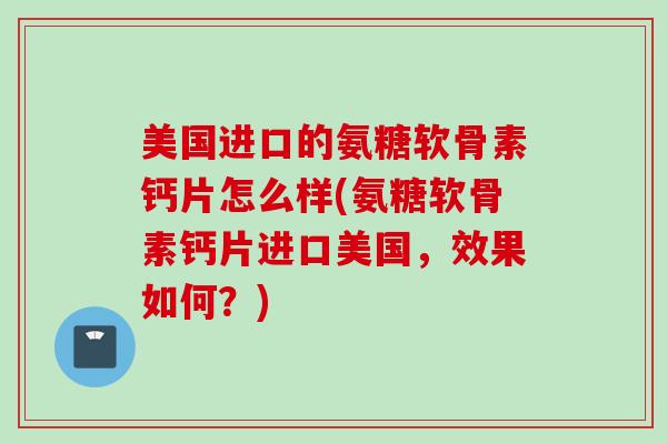 美国进口的氨糖软骨素钙片怎么样(氨糖软骨素钙片进口美国，效果如何？)
