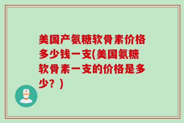 美国产氨糖软骨素价格多少钱一支(美国氨糖软骨素一支的价格是多少？)