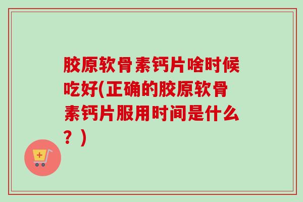 胶原软骨素钙片啥时候吃好(正确的胶原软骨素钙片服用时间是什么？)
