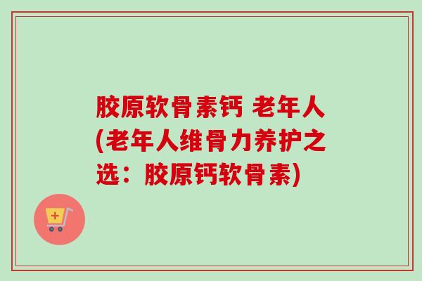 胶原软骨素钙 老年人(老年人维骨力养护之选：胶原钙软骨素)